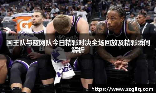 国王队与篮网队今日精彩对决全场回放及精彩瞬间解析