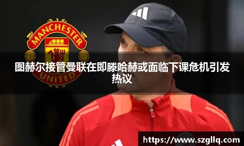 图赫尔接管曼联在即滕哈赫或面临下课危机引发热议