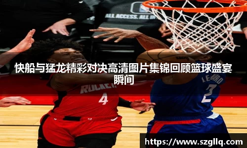 快船与猛龙精彩对决高清图片集锦回顾篮球盛宴瞬间