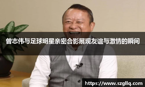 曾志伟与足球明星亲密合影展现友谊与激情的瞬间