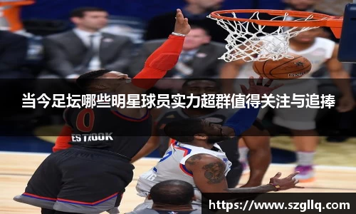 当今足坛哪些明星球员实力超群值得关注与追捧