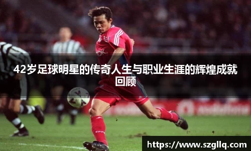 42岁足球明星的传奇人生与职业生涯的辉煌成就回顾