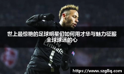 世上最惊艳的足球明星们如何用才华与魅力征服全球球迷的心