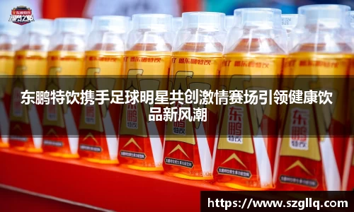 东鹏特饮携手足球明星共创激情赛场引领健康饮品新风潮